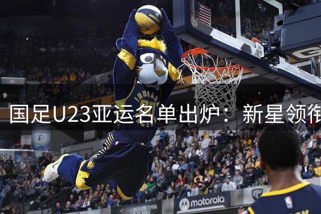 国足U23亚运名单出炉：新星领衔 三位超龄球员加持