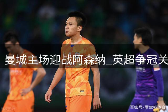曼城主场迎战阿森纳 英超争冠关键战暗藏变数