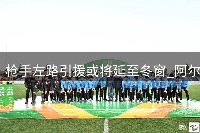枪手左路引援或将延至冬窗 阿尔特塔锁定两大伤愈目标