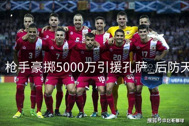 枪手豪掷5000万引援孔萨 后防天团蓄势待发