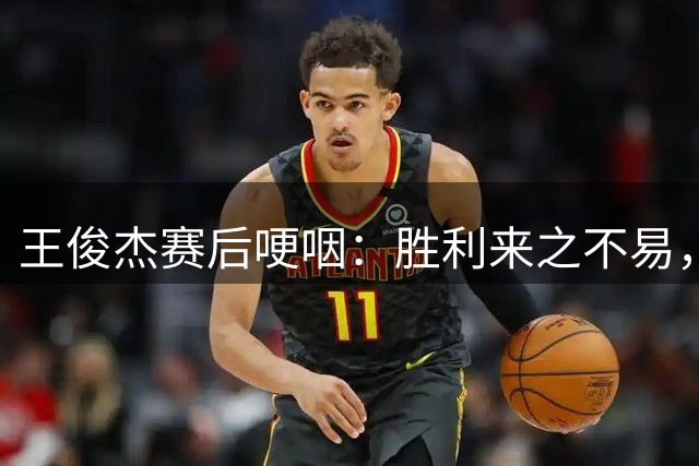 王俊杰赛后哽咽：胜利来之不易，杨瀚森表现出色