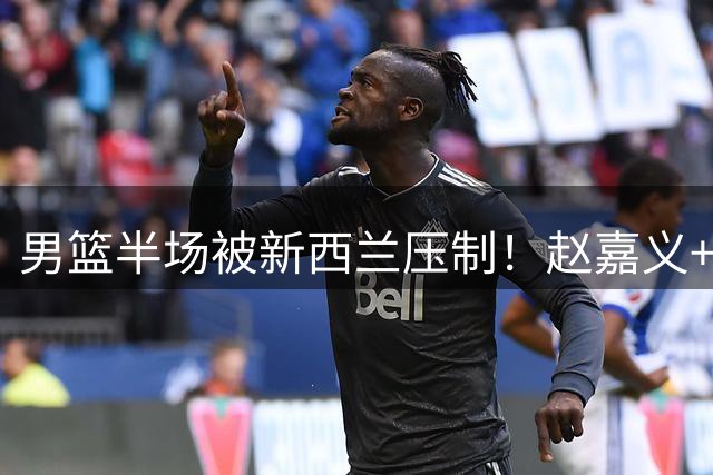 男篮半场被新西兰压制！赵嘉义+2内齐爆，廖三宁惊喜，防守拉胯！