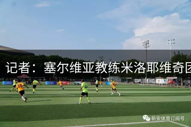 记者：塞尔维亚教练米洛耶维奇团队抵达上海，大概率执教申花