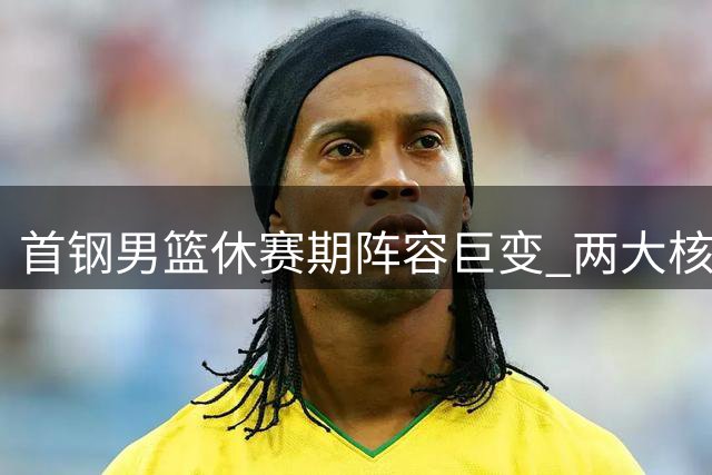 首钢男篮休赛期阵容巨变 两大核心球员相继离队